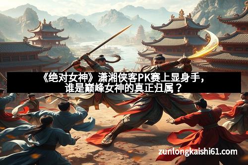 《绝对女神》潇湘侠客PK赛上显身手，谁是巅峰女神的真正归属？